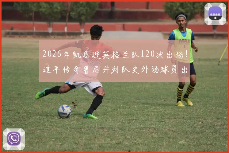 2026年凯恩迎英格兰队120次出场！追平传奇鲁尼并列队史外场球员出场第一