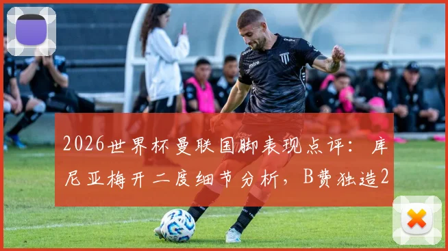 2026世界杯曼联国脚表现点评:库尼亚梅开二度细节分析,B费独造2球关键作用解读