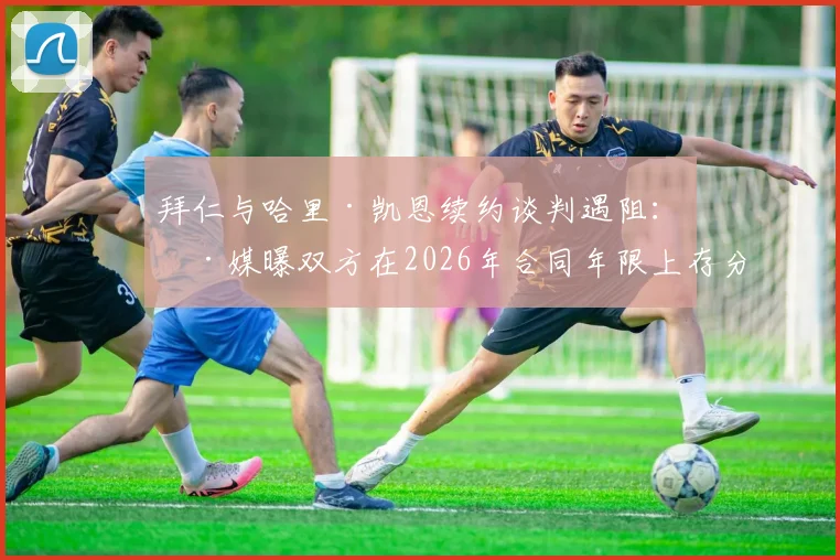 拜仁与哈里·凯恩续约谈判遇阻:德媒曝双方在2026年合同年限上存分歧,最新进展解析