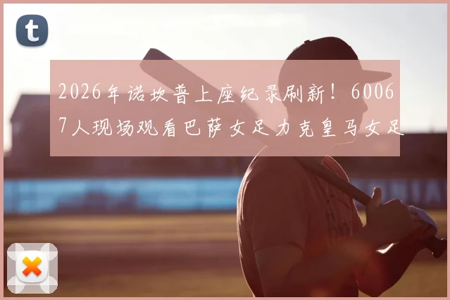 2026年诺坎普上座纪录刷新！60067人现场观看巴萨女足力克皇马女足全过程回顾