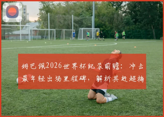 姆巴佩2026世界杯纪录前瞻:冲击最年轻出场里程碑,解析其赶超梅西C罗的可能路径