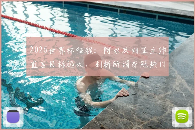 2026世界杯征程：阿尔及利亚主帅直言目标远大，剖析所谓夺冠热门并无稳胜局