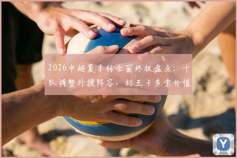 2026中超夏季转会窗终极盘点:十队调整外援阵容,标王卡多索价值132万欧元,附完整换援球队与球员名单解析