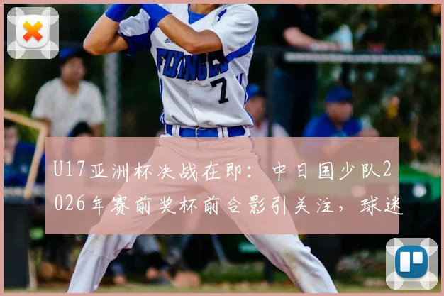 U17亚洲杯决战在即：中日国少队2026年赛前奖杯前合影引关注，球迷热议胜负关键点