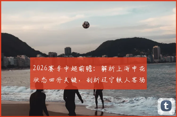 2026赛季中超前瞻：解析上海申花状态回升关键，剖析辽宁铁人客场低迷根源与赛果预测