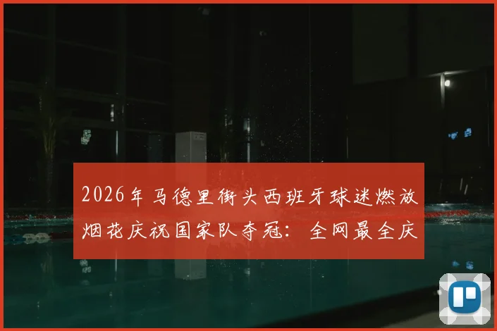 2026年马德里街头西班牙球迷燃放烟花庆祝国家队夺冠:全网最全庆祝瞬间实录与观赛指南