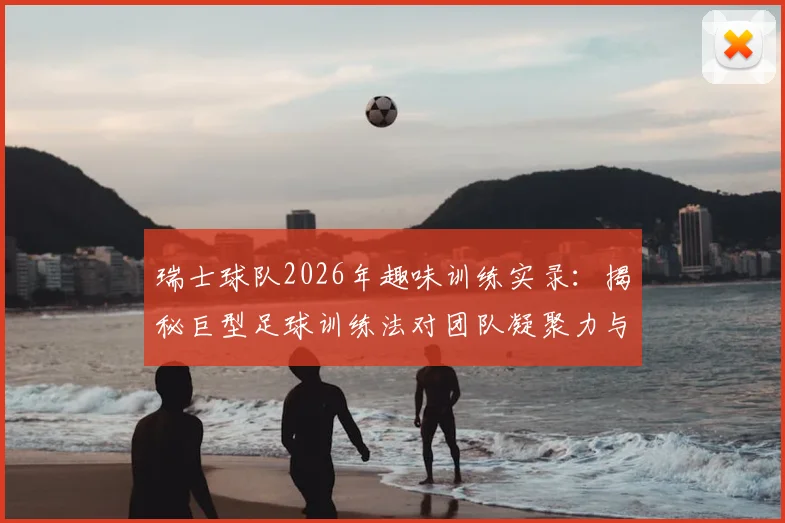 瑞士球队2026年趣味训练实录：揭秘巨型足球训练法对团队凝聚力与个人技术的双重提升，附趣味足球游戏集锦