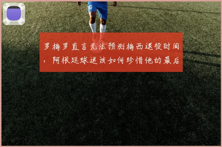 罗梅罗直言无法预测梅西退役时间，阿根廷球迷该如何珍惜他的最后时光？2026世界杯成关键