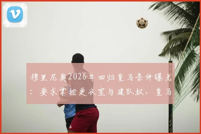 穆里尼奥2026年回归皇马条件曝光:要求掌控更衣室与建队权,皇马主教练权力范围深度解读