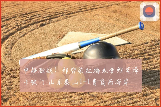中超激战！郑智染红梅米舍维奇泽卡破门 山东泰山1-1青岛西海岸
