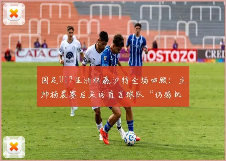 国足U17亚洲杯赢沙特全场回顾:主帅杨晨赛后采访直言球队“仍感饥饿”,下一阶段目标明确