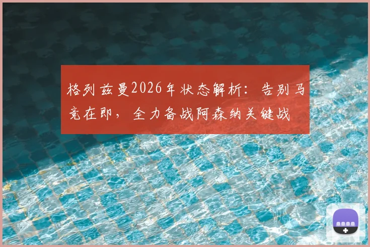 格列兹曼2026年状态解析:告别马竞在即,全力备战阿森纳关键战