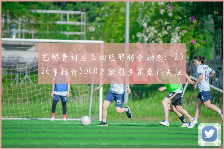 巴黎青训后卫姆巴耶转会动态:2026年标价5000万欧引多家豪门关注,RMC透露最新进展