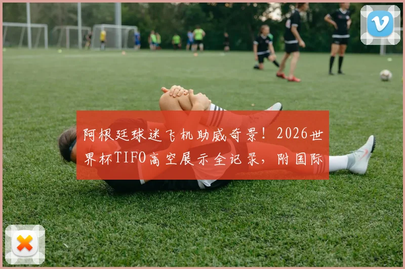 阿根廷球迷飞机助威奇景！2026世界杯TIFO高空展示全记录，附国际航班助威规定与自制指南