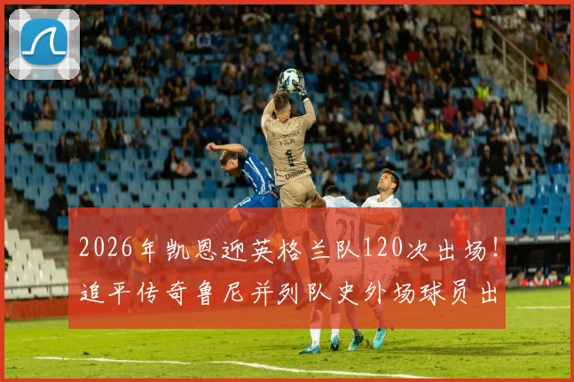 2026年凯恩迎英格兰队120次出场！追平传奇鲁尼并列队史外场球员出场第一
