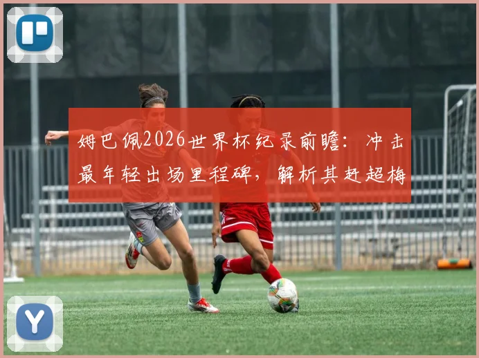 姆巴佩2026世界杯纪录前瞻：冲击最年轻出场里程碑，解析其赶超梅西C罗的可能路径