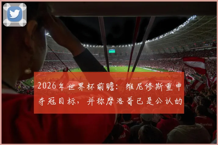2026年世界杯前瞻：维尼修斯重申夺冠目标，并称摩洛哥已是公认的世界强队