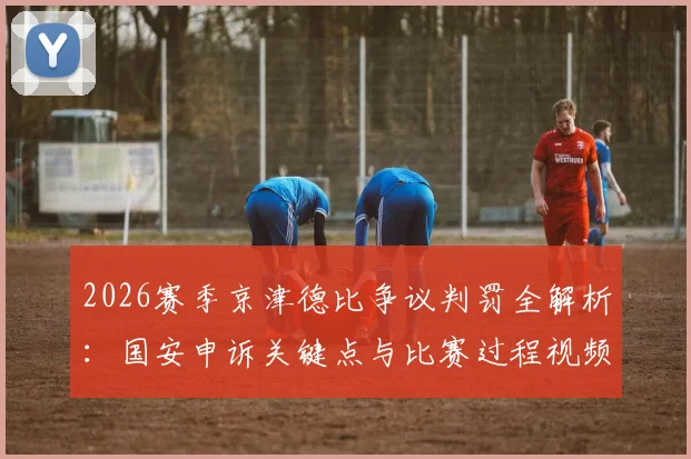 2026赛季京津德比争议判罚全解析:国安申诉关键点与比赛过程视频回放,中国足协将如何裁决