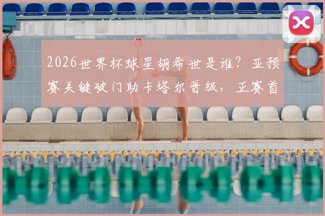 2026世界杯球星胡希世是谁？亚预赛关键破门助卡塔尔晋级，正赛首秀绝平创历史首分全回顾