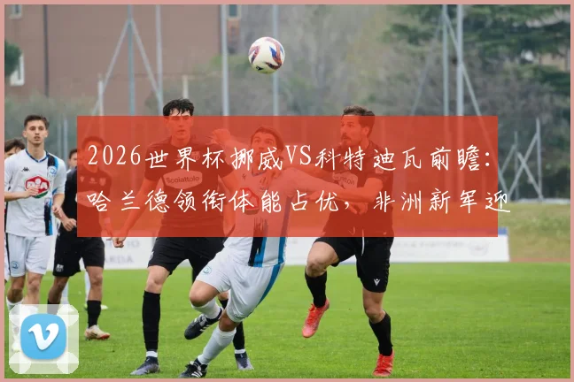 2026世界杯挪威VS科特迪瓦前瞻：哈兰德领衔体能占优，非洲新军迎队史淘汰赛首秀