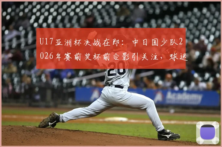 U17亚洲杯决战在即:中日国少队2026年赛前奖杯前合影引关注,球迷热议胜负关键点