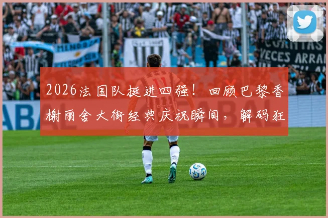 2026法国队挺进四强！回顾巴黎香榭丽舍大街经典庆祝瞬间，解码狂热球迷文化