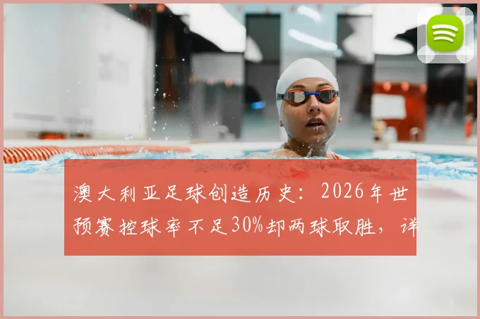 澳大利亚足球创造历史：2026年世预赛控球率不足30%却两球取胜，详解高效防反战术