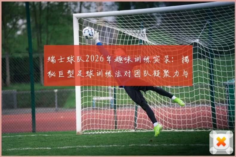 瑞士球队2026年趣味训练实录：揭秘巨型足球训练法对团队凝聚力与个人技术的双重提升，附趣味足球游戏集锦