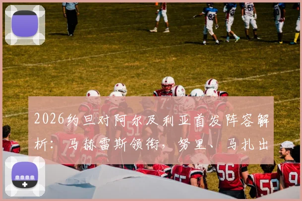 2026约旦对阿尔及利亚首发阵容解析：马赫雷斯领衔，努里、马扎出战，附两队历史交锋与球员看点