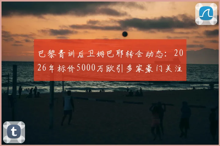 巴黎青训后卫姆巴耶转会动态：2026年标价5000万欧引多家豪门关注，RMC透露最新进展