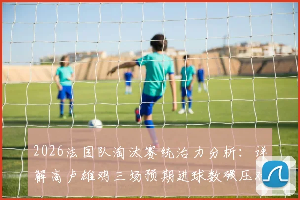 2026法国队淘汰赛统治力分析:详解高卢雄鸡三场预期进球数碾压对手的深层战术与状态