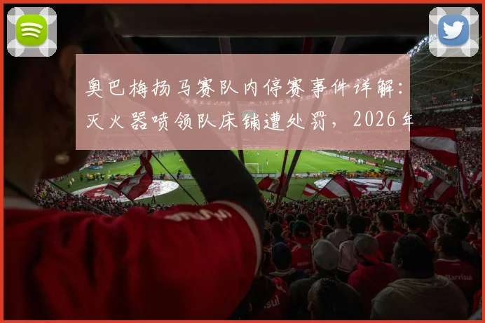 奥巴梅扬马赛队内停赛事件详解：灭火器喷领队床铺遭处罚，2026年更衣室冲突始末