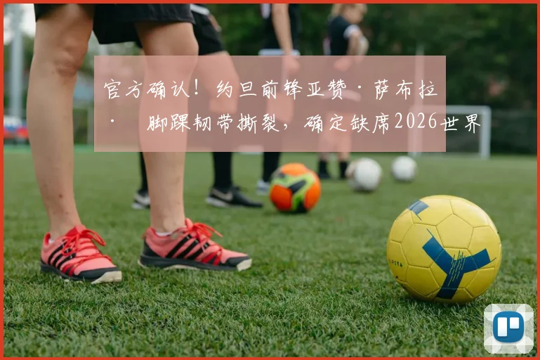 官方确认!约旦前锋亚赞·萨布拉左脚踝韧带撕裂,确定缺席2026世界杯,对约旦队影响几何?