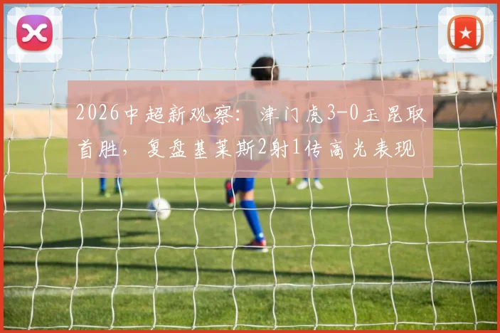 2026中超新观察:津门虎3-0玉昆取首胜,复盘基莱斯2射1传高光表现