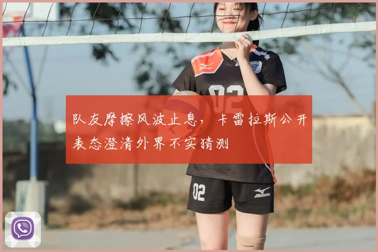 队友摩擦风波止息,卡雷拉斯公开表态澄清外界不实猜测