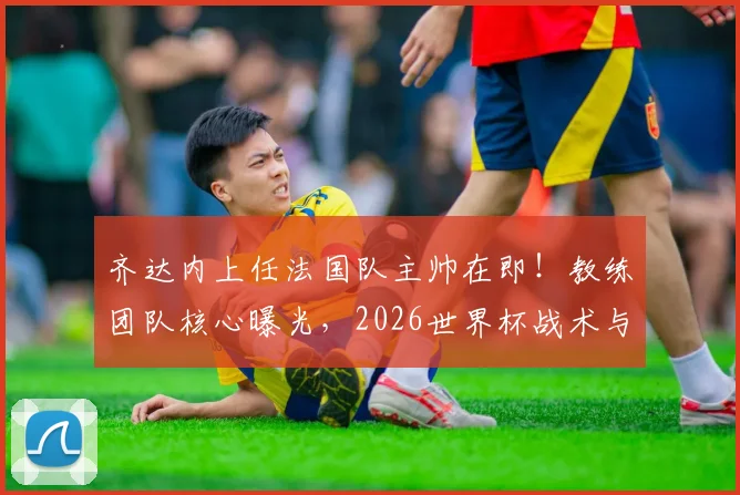 齐达内上任法国队主帅在即！教练团队核心曝光，2026世界杯战术与阵容面临巨变