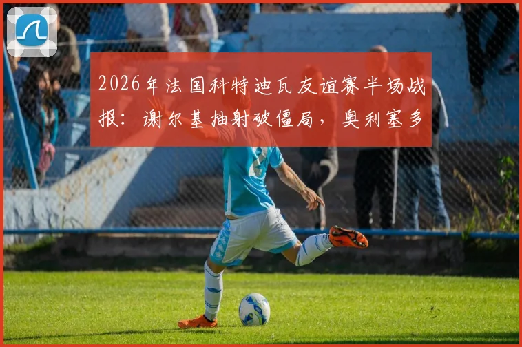 2026年法国科特迪瓦友谊赛半场战报：谢尔基抽射破僵局，奥利塞多次造险成关键，附双方首发阵容分析