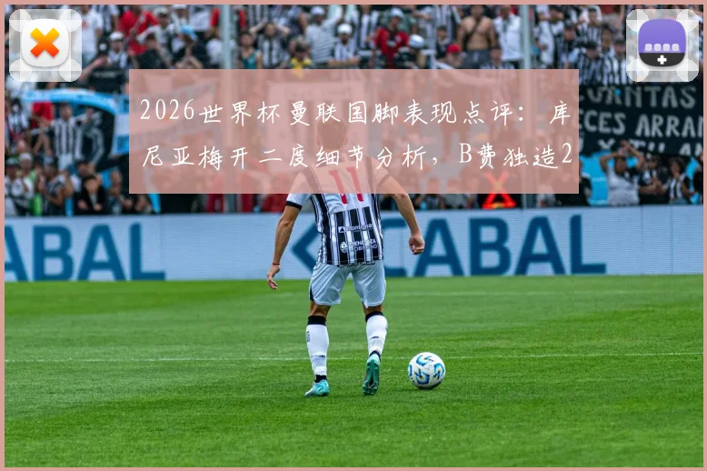 2026世界杯曼联国脚表现点评：库尼亚梅开二度细节分析，B费独造2球关键作用解读