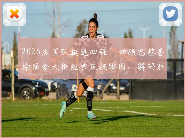 2026法国队挺进四强！回顾巴黎香榭丽舍大街经典庆祝瞬间，解码狂热球迷文化