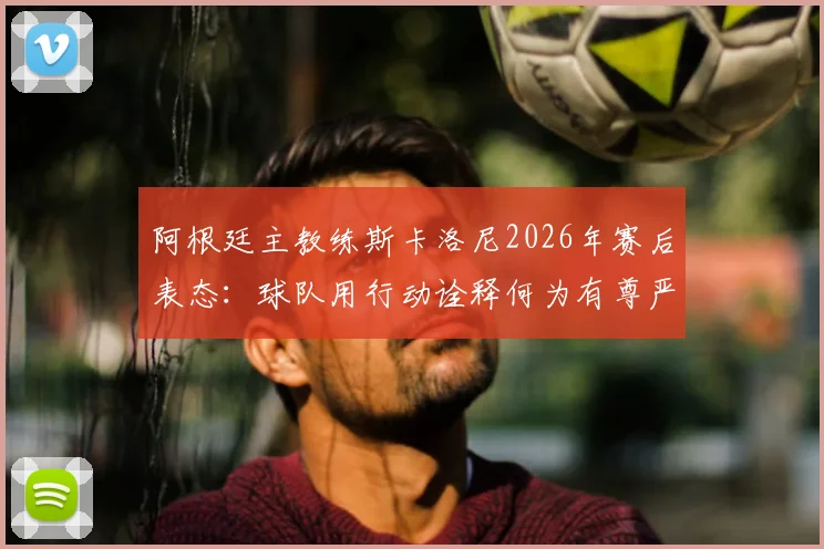 阿根廷主教练斯卡洛尼2026年赛后表态:球队用行动诠释何为有尊严的输球,体面面对失败的意义何在