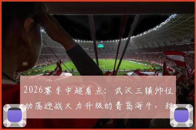 2026赛季中超看点：武汉三镇帅位动荡迎战火力升级的青岛海牛，积分争夺战关键解析
