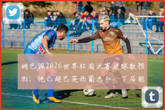 姆巴佩2026世界杯淘汰赛进球数预测：他已超巴英西葡总和，下届能否再创纪录？