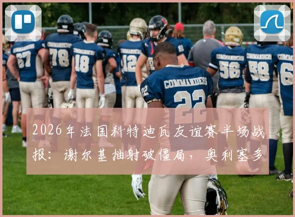 2026年法国科特迪瓦友谊赛半场战报:谢尔基抽射破僵局,奥利塞多次造险成关键,附双方首发阵容分析