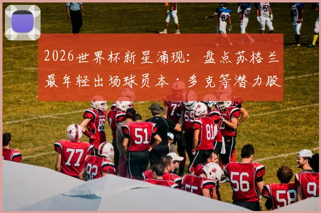 2026世界杯新星涌现:盘点苏格兰最年轻出场球员本·多克等潜力股,解析其成长路径与未来价值