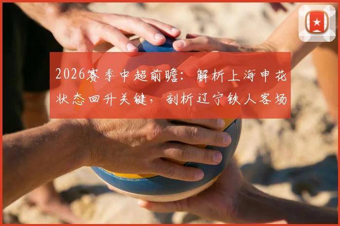2026赛季中超前瞻：解析上海申花状态回升关键，剖析辽宁铁人客场低迷根源与赛果预测