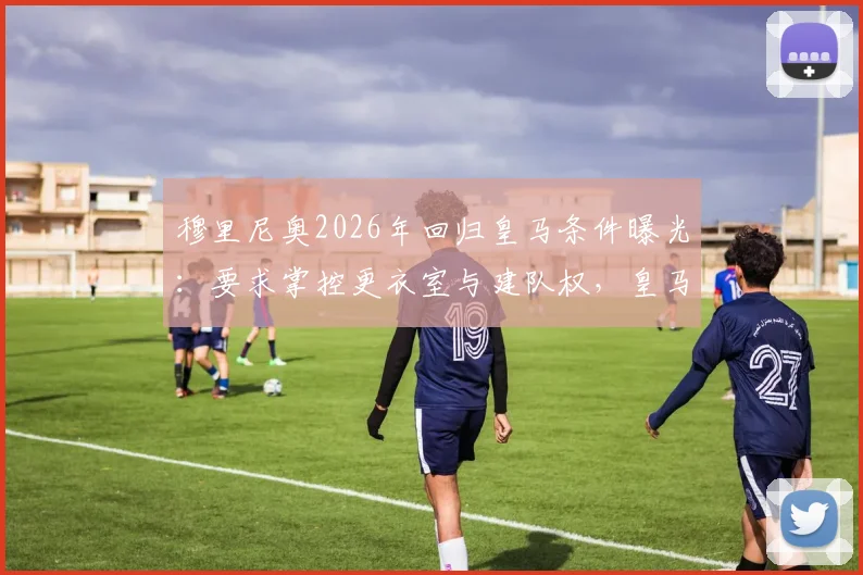 穆里尼奥2026年回归皇马条件曝光：要求掌控更衣室与建队权，皇马主教练权力范围深度解读