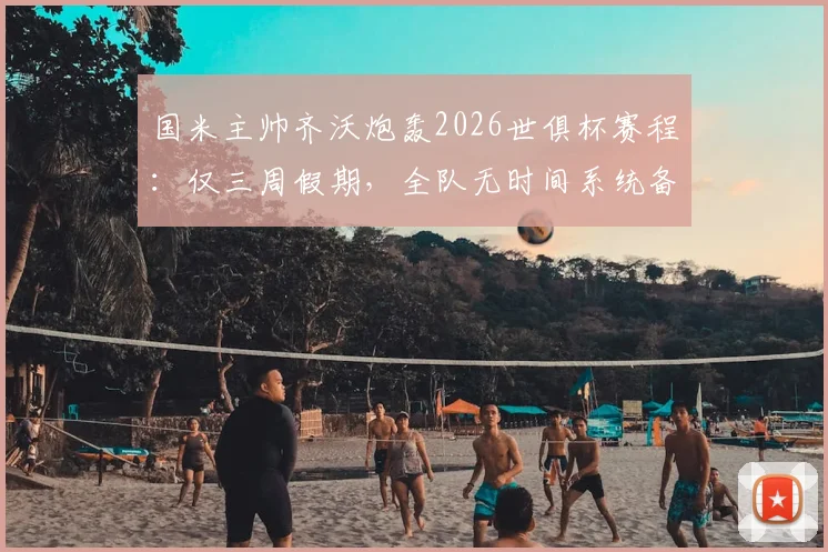国米主帅齐沃炮轰2026世俱杯赛程：仅三周假期，全队无时间系统备战，直言影响巨大