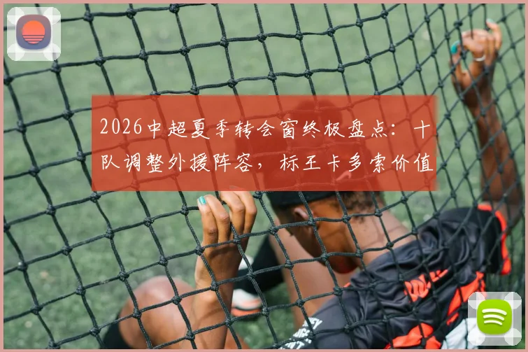2026中超夏季转会窗终极盘点：十队调整外援阵容，标王卡多索价值132万欧元，附完整换援球队与球员名单解析