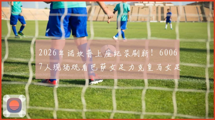 2026年诺坎普上座纪录刷新！60067人现场观看巴萨女足力克皇马女足全过程回顾