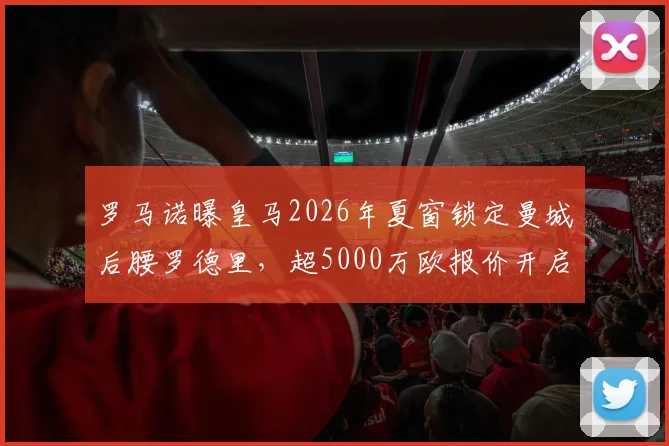 罗马诺曝皇马2026年夏窗锁定曼城后腰罗德里，超5000万欧报价开启重磅转会谈判